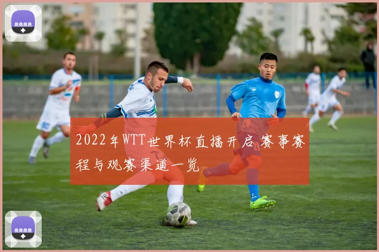 2022年WTT世界杯直播开启 赛事赛程与观赛渠道一览