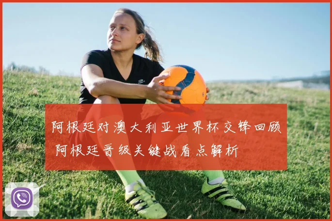 阿根廷对澳大利亚世界杯交锋回顾 阿根廷晋级关键战看点解析