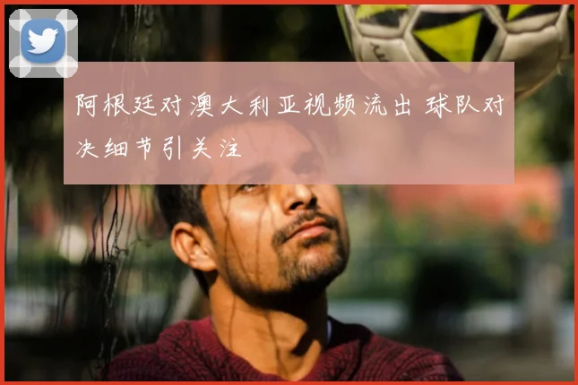 阿根廷对澳大利亚视频流出 球队对决细节引关注