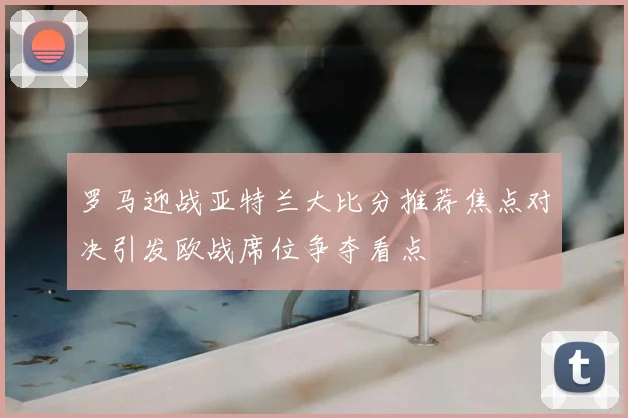 罗马迎战亚特兰大比分推荐焦点对决引发欧战席位争夺看点