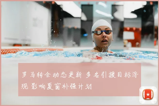 罗马转会动态更新 多名引援目标浮现 影响夏窗补强计划
