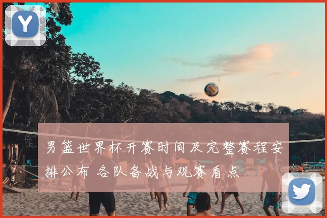 男篮世界杯开赛时间及完整赛程安排公布 各队备战与观赛看点