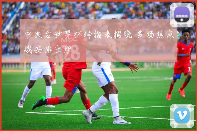 中央台世界杯转播表揭晓 多场焦点战安排出炉
