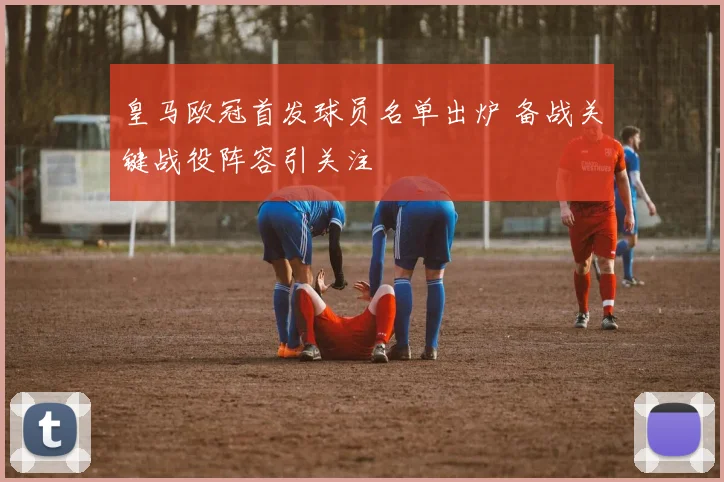 皇马欧冠首发球员名单出炉 备战关键战役阵容引关注