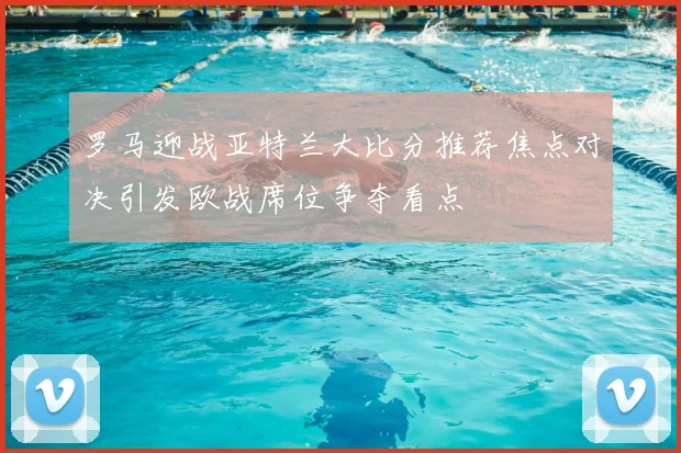 罗马迎战亚特兰大比分推荐焦点对决引发欧战席位争夺看点