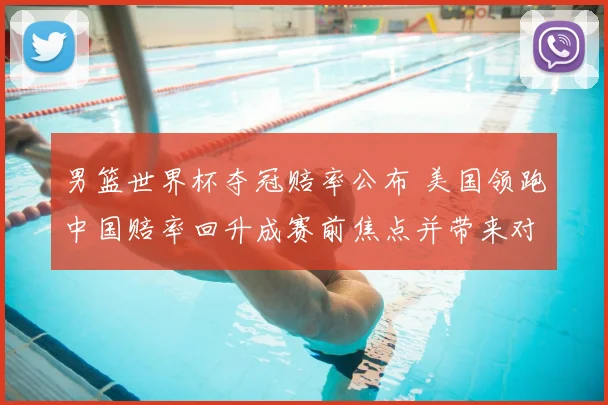 男篮世界杯夺冠赔率公布 美国领跑中国赔率回升成赛前焦点并带来对阵前瞻