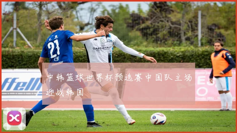 中韩篮球世界杯预选赛中国队主场迎战韩国