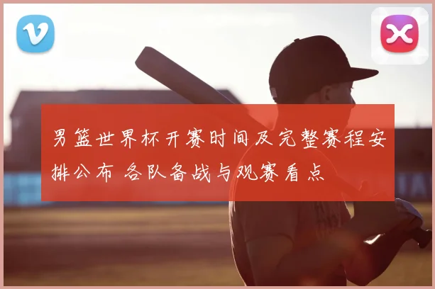 男篮世界杯开赛时间及完整赛程安排公布 各队备战与观赛看点