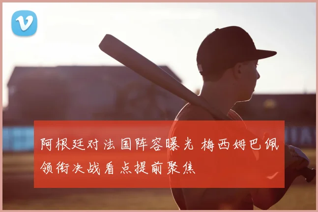 阿根廷对法国阵容曝光 梅西姆巴佩领衔决战看点提前聚焦