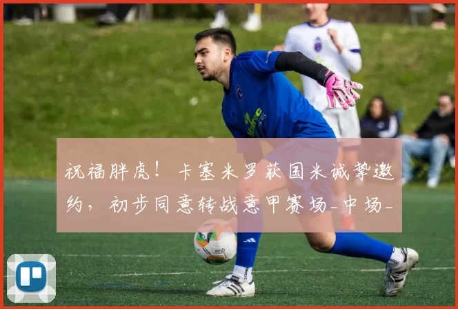 祝福胖虎！卡塞米罗获国米诚挚邀约，初步同意转战意甲赛场_中场_防守_欧洲