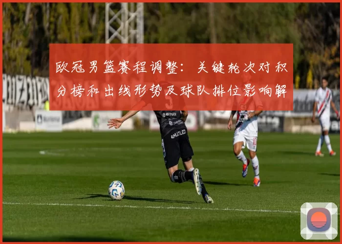 欧冠男篮赛程调整:关键轮次对积分榜和出线形势及球队排位影响解读