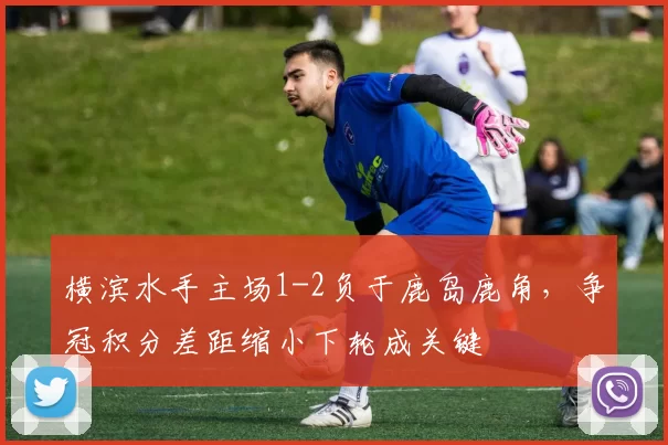 横滨水手主场1-2负于鹿岛鹿角，争冠积分差距缩小下轮成关键