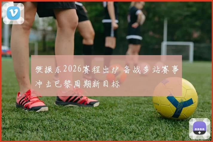 樊振东2026赛程出炉 备战多站赛事冲击巴黎周期新目标