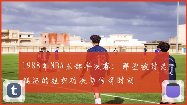 1988年NBA东部半决赛：那些被时光铭记的经典对决与传奇时刻
