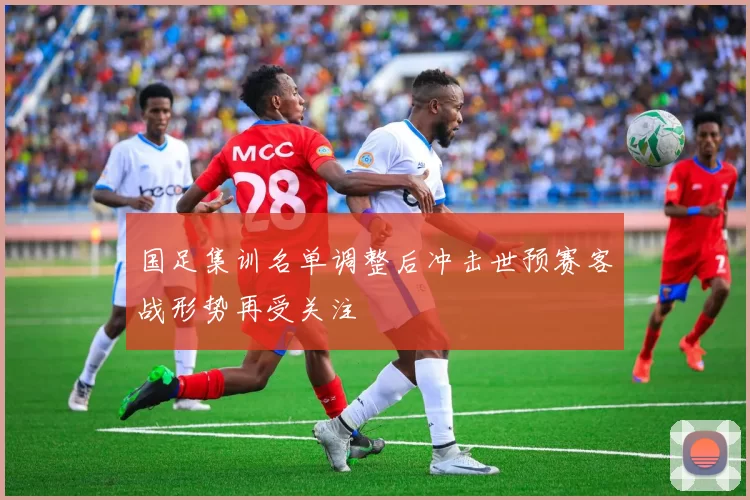 国足集训名单调整后冲击世预赛客战形势再受关注