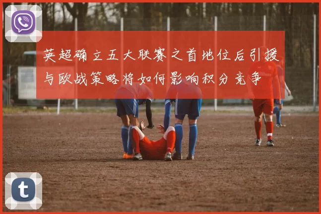 英超确立五大联赛之首地位后引援与欧战策略将如何影响积分竞争