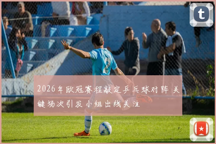 2026年欧冠赛程敲定乒乓球对阵 关键场次引发小组出线关注