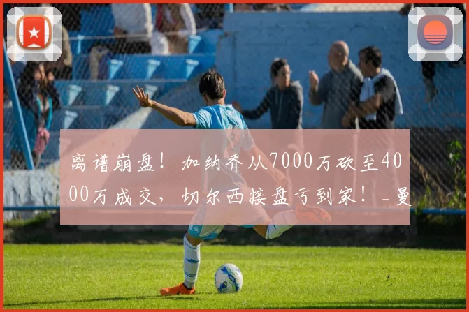 离谱崩盘！加纳乔从7000万砍至4000万成交，切尔西接盘亏到家！_曼联_交易_身价