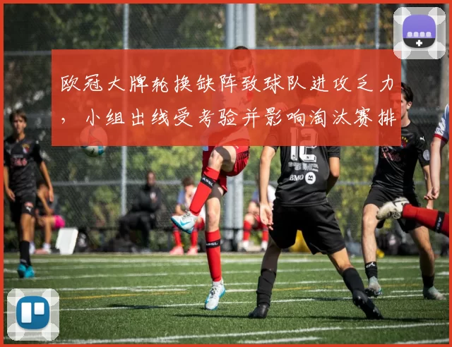 欧冠大牌轮换缺阵致球队进攻乏力,小组出线受考验并影响淘汰赛排位