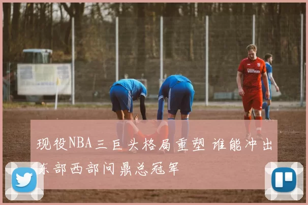 现役NBA三巨头格局重塑 谁能冲出东部西部问鼎总冠军