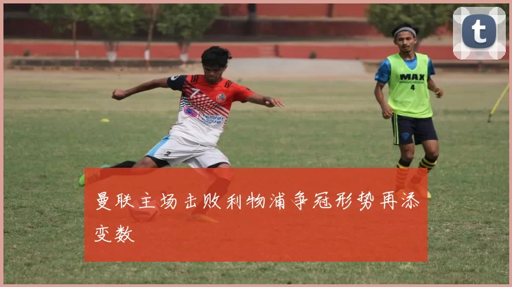 曼联主场击败利物浦争冠形势再添变数