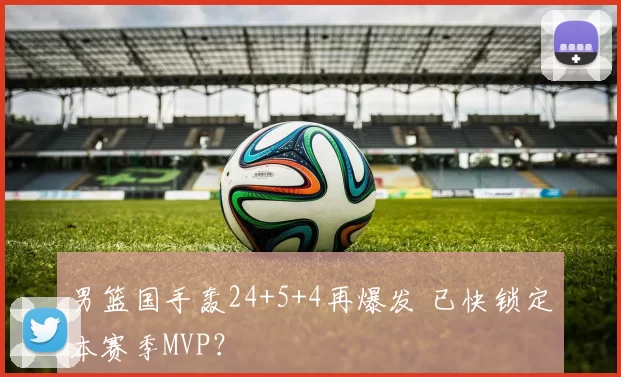 男篮国手轰24+5+4再爆发 已快锁定本赛季MVP？