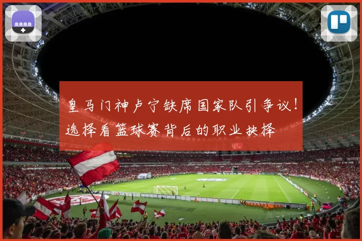 皇马门神卢宁缺席国家队引争议！选择看篮球赛背后的职业抉择