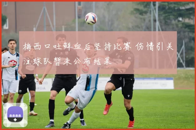 梅西口吐鲜血后坚持比赛 伤情引关注球队暂未公布结果