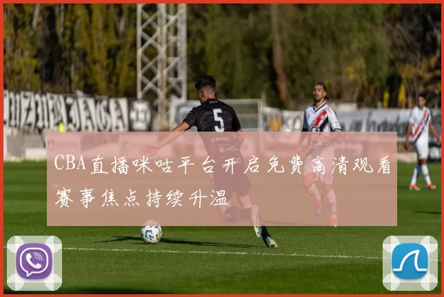 CBA直播咪咕平台开启免费高清观看赛事焦点持续升温