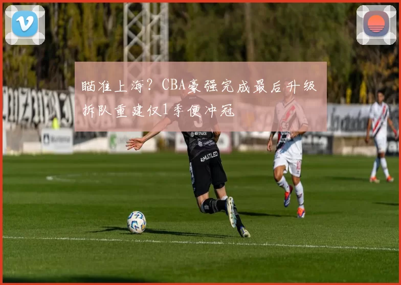 瞄准上海？CBA豪强完成最后升级 拆队重建仅1季便冲冠