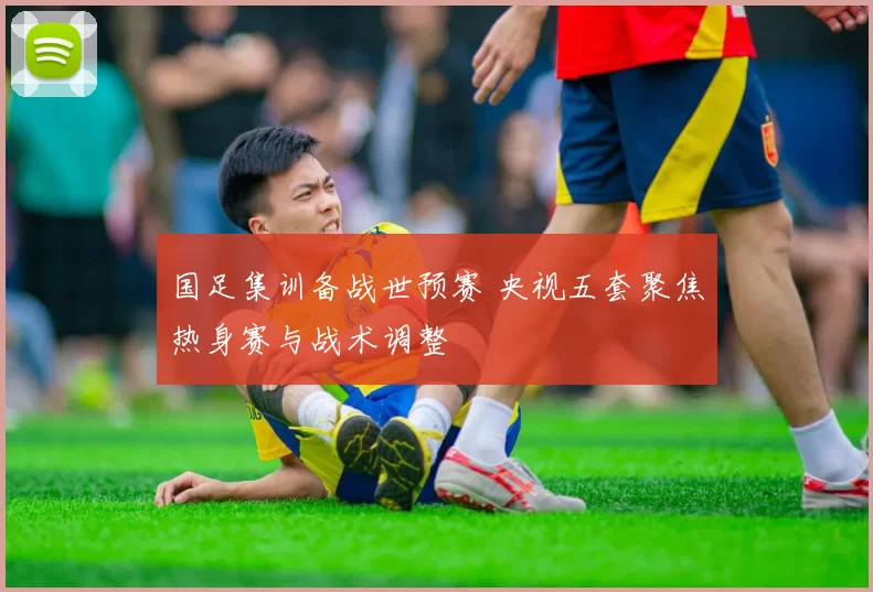 国足集训备战世预赛 央视五套聚焦热身赛与战术调整