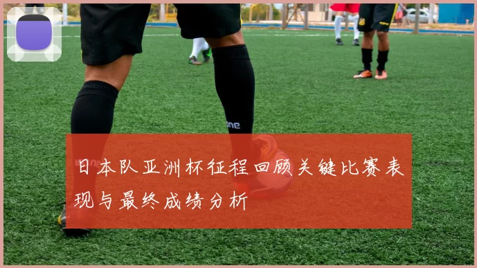 日本队亚洲杯征程回顾关键比赛表现与最终成绩分析