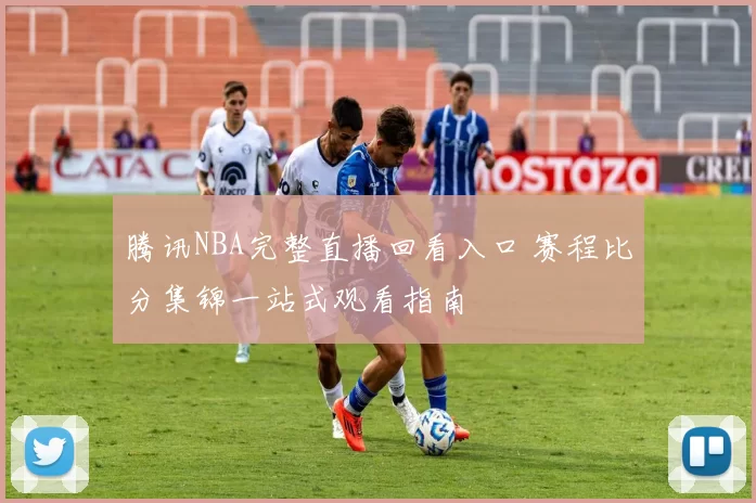 腾讯NBA完整直播回看入口 赛程比分集锦一站式观看指南