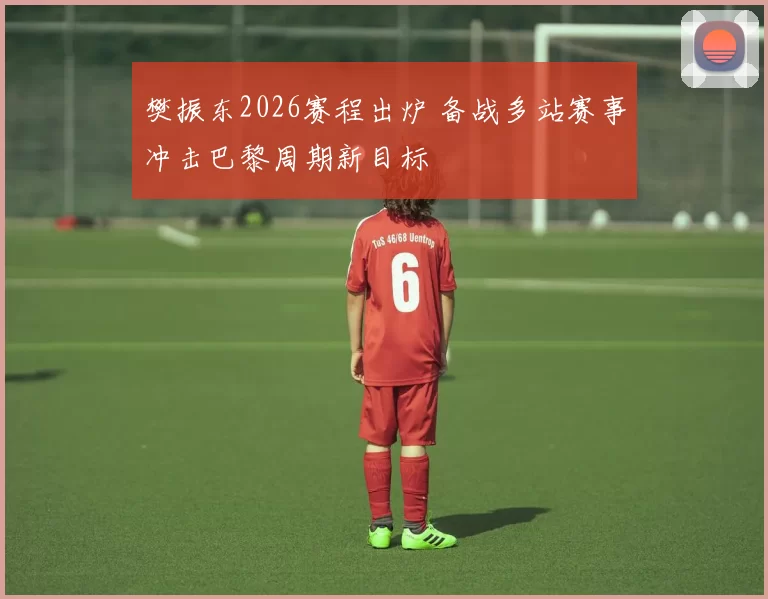 樊振东2026赛程出炉 备战多站赛事冲击巴黎周期新目标