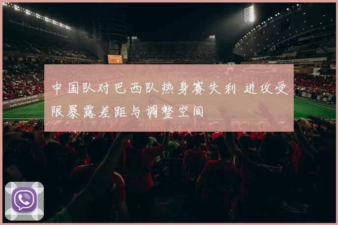 中国队对巴西队热身赛失利 进攻受限暴露差距与调整空间