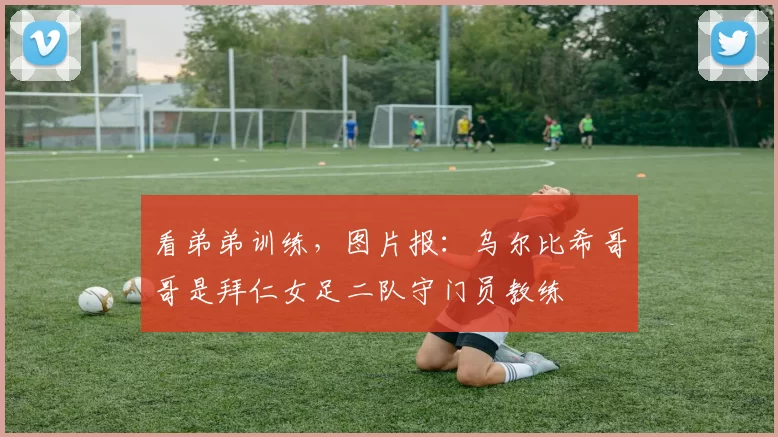 看弟弟训练，图片报：乌尔比希哥哥是拜仁女足二队守门员教练