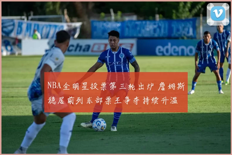 NBA全明星投票第三轮出炉 詹姆斯稳居前列东部票王争夺持续升温