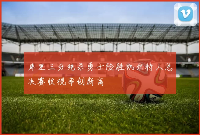 库里三分绝杀勇士险胜凯尔特人总决赛收视率创新高