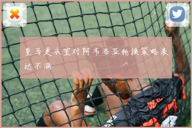 皇马更衣室对阿韦洛亚轮换策略表达不满