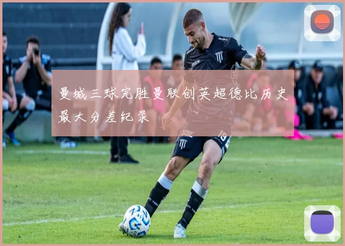 曼城三球完胜曼联创英超德比历史最大分差纪录