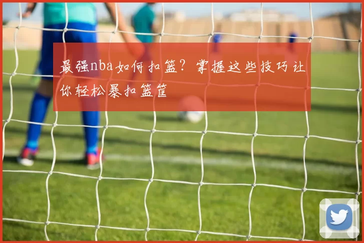 最强nba如何扣篮？掌握这些技巧让你轻松暴扣篮筐