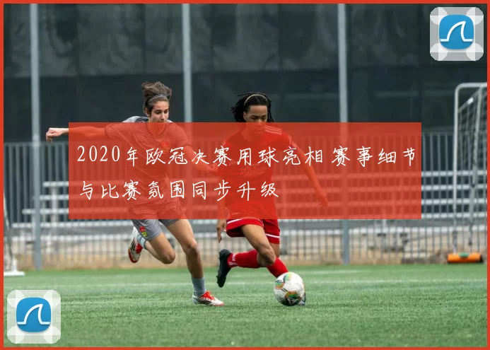 2020年欧冠决赛用球亮相 赛事细节与比赛氛围同步升级