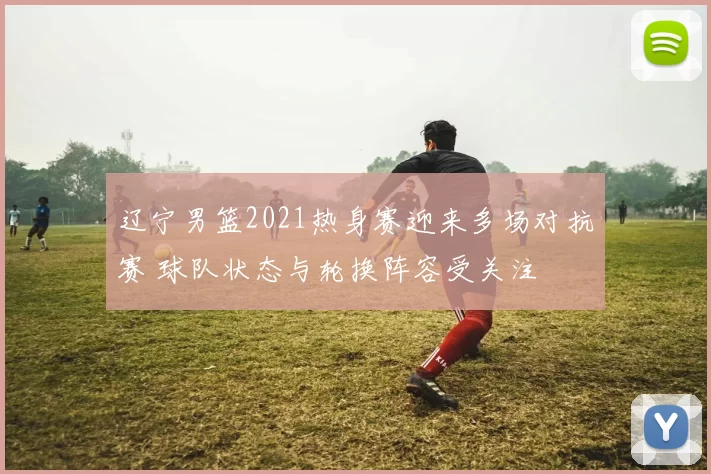 辽宁男篮2021热身赛迎来多场对抗赛 球队状态与轮换阵容受关注