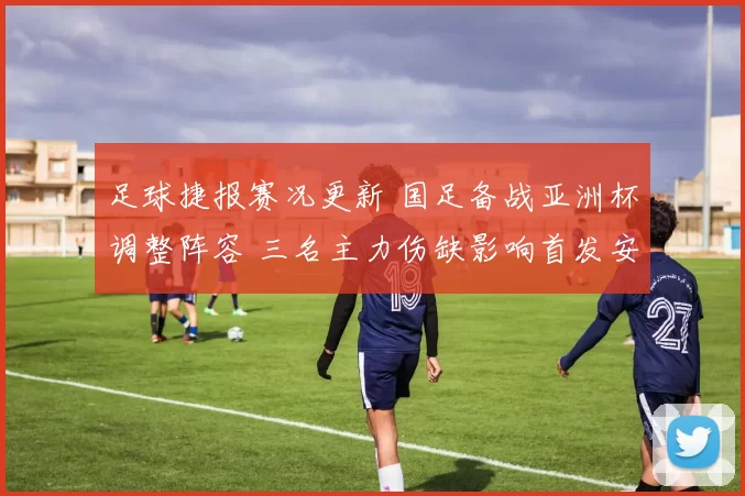 足球捷报赛况更新 国足备战亚洲杯调整阵容 三名主力伤缺影响首发安排