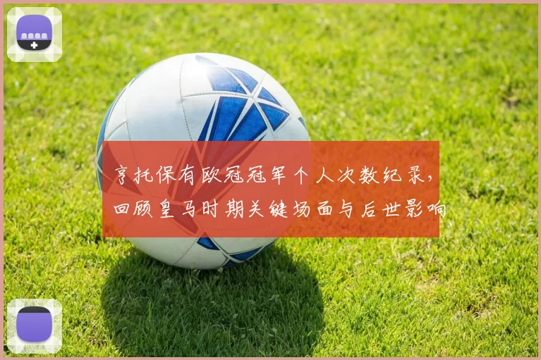 亨托保有欧冠冠军个人次数纪录,回顾皇马时期关键场面与后世影响解读