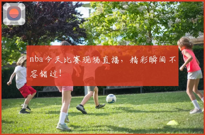 nba今天比赛现场直播，精彩瞬间不容错过！