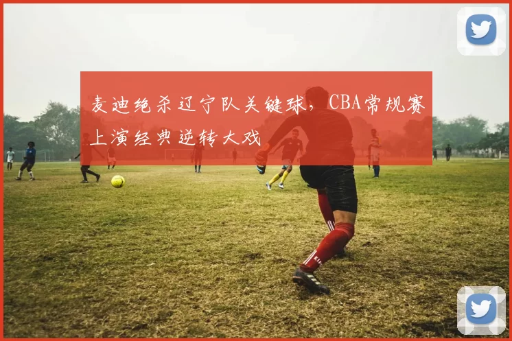 麦迪绝杀辽宁队关键球，CBA常规赛上演经典逆转大戏