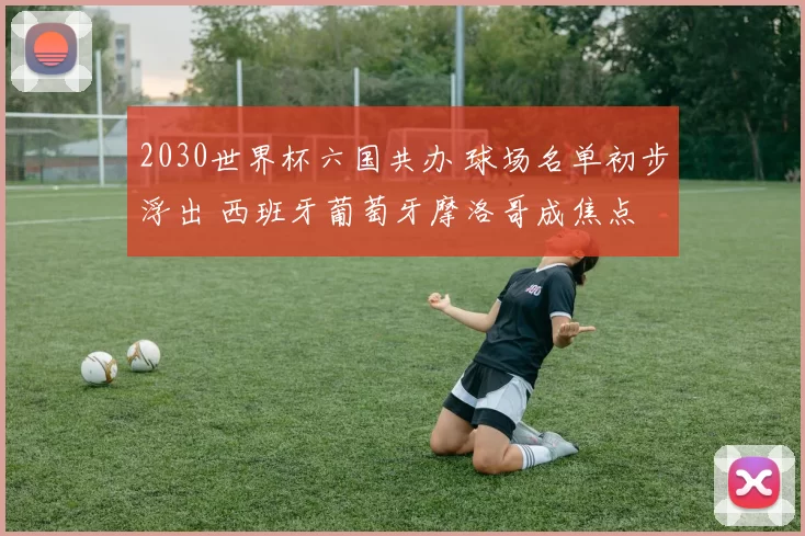2030世界杯六国共办 球场名单初步浮出 西班牙葡萄牙摩洛哥成焦点