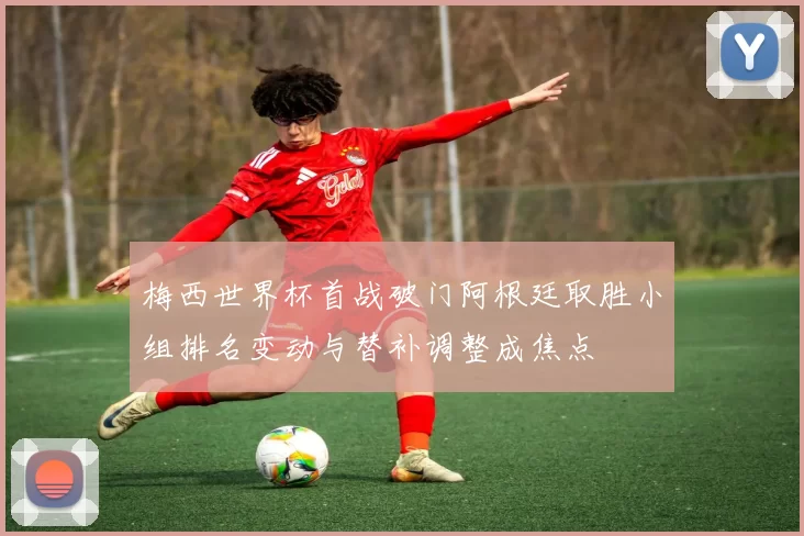 梅西世界杯首战破门阿根廷取胜小组排名变动与替补调整成焦点