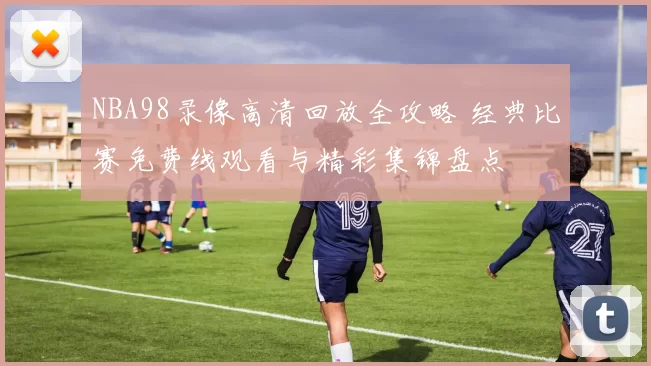NBA98录像高清回放全攻略 经典比赛免费线观看与精彩集锦盘点